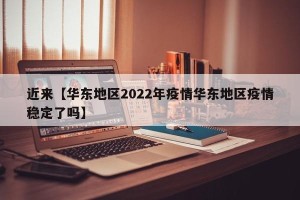 近来【华东地区2022年疫情华东地区疫情稳定了吗】
