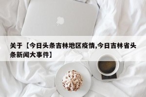 关于【今日头条吉林地区疫情,今日吉林省头条新闻大事件】