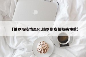 【俄罗斯疫情恶化,俄罗斯疫情损失惨重】