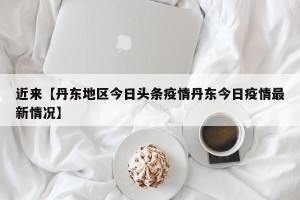 近来【丹东地区今日头条疫情丹东今日疫情最新情况】