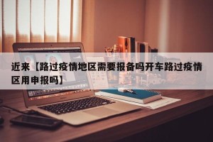 近来【路过疫情地区需要报备吗开车路过疫情区用申报吗】