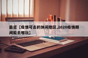 最近【疫情可去的休闲地区,2020疫情期间能去哪玩】