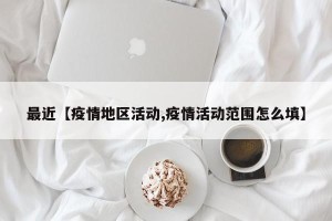 最近【疫情地区活动,疫情活动范围怎么填】