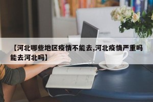 【河北哪些地区疫情不能去,河北疫情严重吗能去河北吗】