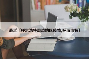 最近【呼尔浩特周边地区疫情,呼而浩特】