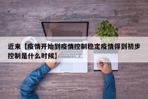 近来【疫情开始到疫情控制稳定疫情得到初步控制是什么时候】