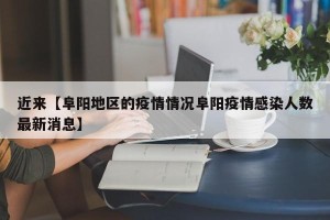 近来【阜阳地区的疫情情况阜阳疫情感染人数最新消息】