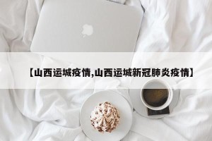 【山西运城疫情,山西运城新冠肺炎疫情】