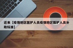近来【疫情地区医护人员疫情地区医护人员补助标准】