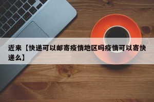 近来【快递可以邮寄疫情地区吗疫情可以寄快递么】
