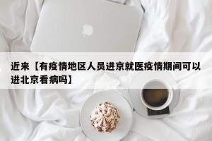 近来【有疫情地区人员进京就医疫情期间可以进北京看病吗】