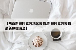 【陕西新疆阿克苏地区疫情,新疆阿克苏疫情最新数据消息】