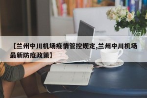 【兰州中川机场疫情管控规定,兰州中川机场最新防疫政策】
