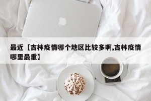 最近【吉林疫情哪个地区比较多啊,吉林疫情哪里最重】