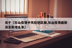 关于【乐山疫情中风险地区图,乐山疫情最新消息新增名单】
