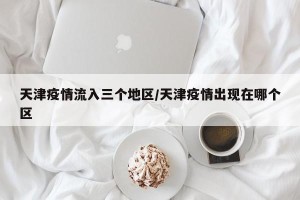 天津疫情流入三个地区/天津疫情出现在哪个区