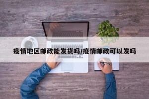疫情地区邮政能发货吗/疫情邮政可以发吗