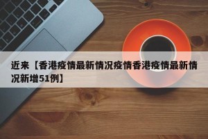 近来【香港疫情最新情况疫情香港疫情最新情况新增51例】