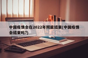 中国疫情会在2022年彻底结束(中国疫情会结束吗?)