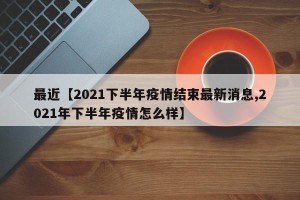 最近【2021下半年疫情结束最新消息,2021年下半年疫情怎么样】