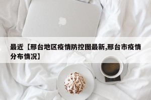 最近【邢台地区疫情防控图最新,邢台市疫情分布情况】