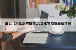 最近【六盘水市疫情,六盘水市疫情最新情况】