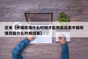 近来【中国疫情什么时候才能彻底结束中国疫情到底什么时候结束】