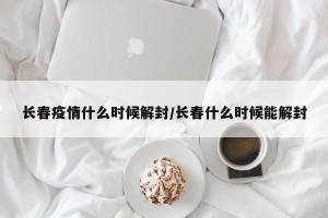 长春疫情什么时候解封/长春什么时候能解封