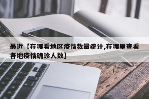 最近【在哪看地区疫情数量统计,在哪里查看各地疫情确诊人数】