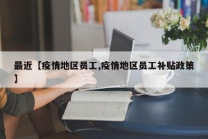 最近【疫情地区员工,疫情地区员工补贴政策】