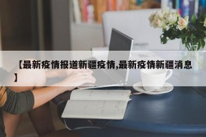 【最新疫情报道新疆疫情,最新疫情新疆消息】