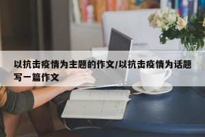 以抗击疫情为主题的作文/以抗击疫情为话题写一篇作文