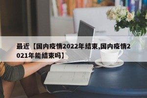 最近【国内疫情2022年结束,国内疫情2021年能结束吗】